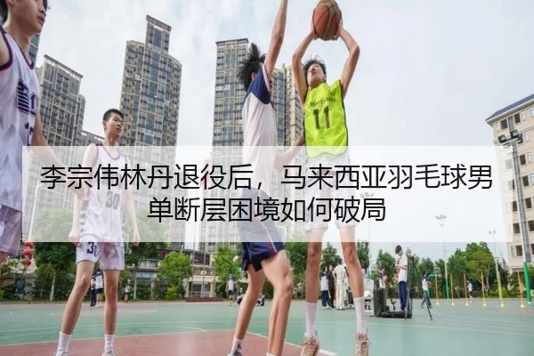 李宗伟林丹退役后，马来西亚羽毛球男单断层困境如何破局